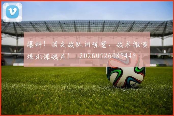 爆料！顶尖战队训练营，战术推演堪比谍战片！_20260526085445