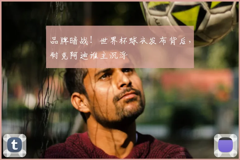 品牌暗战!世界杯球衣发布背后,耐克阿迪谁主沉浮