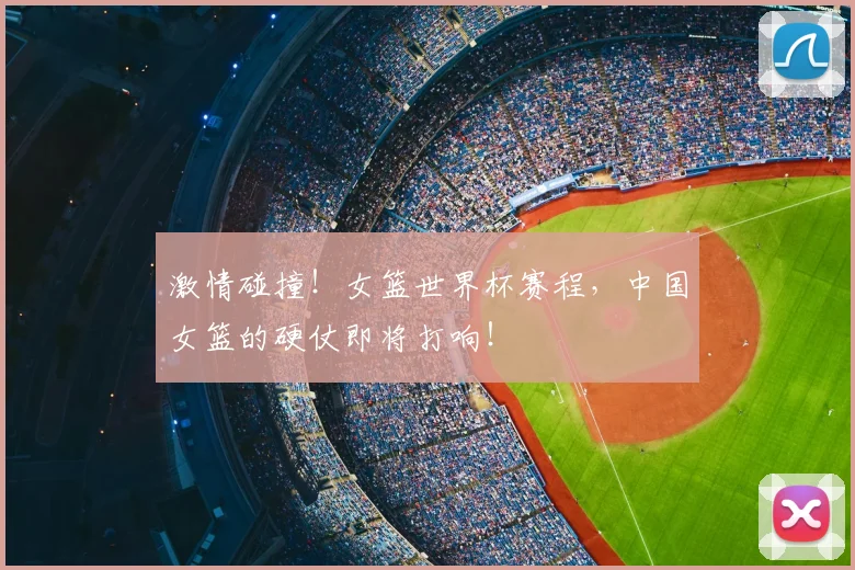 激情碰撞！女篮世界杯赛程，中国女篮的硬仗即将打响！