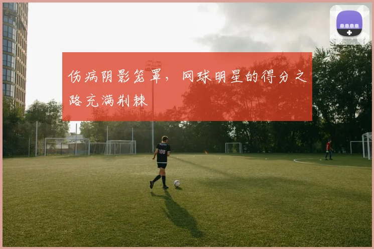 伤病阴影笼罩,网球明星的得分之路充满荆棘