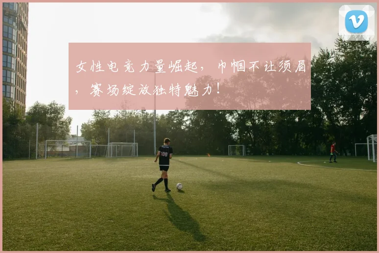 女性电竞力量崛起,巾帼不让须眉,赛场绽放独特魅力!