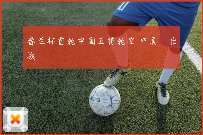 春兰杯首轮中国五将轮空 申真谞出战