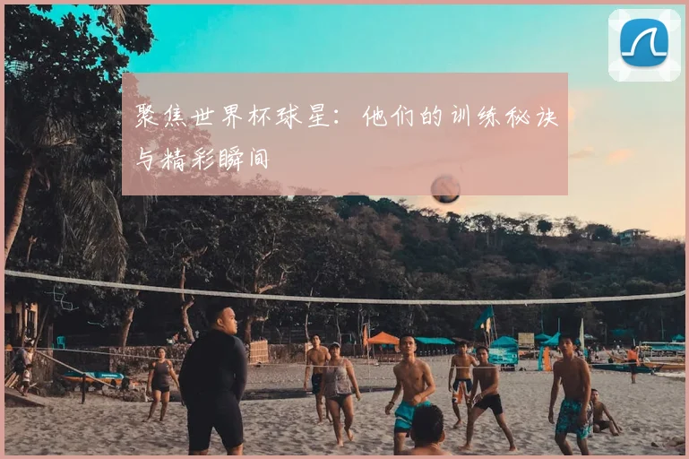 聚焦世界杯球星:他们的训练秘诀与精彩瞬间