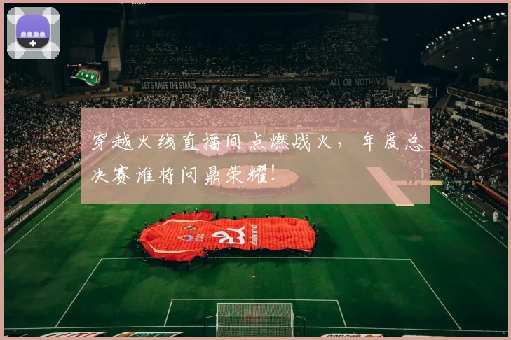 穿越火线直播间点燃战火,年度总决赛谁将问鼎荣耀!