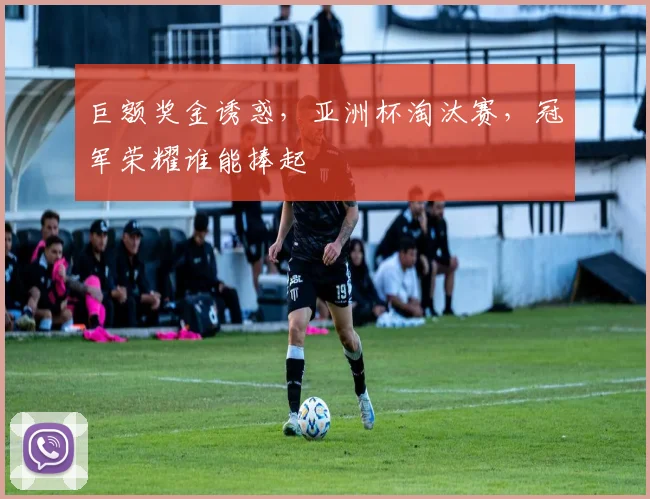 巨额奖金诱惑,亚洲杯淘汰赛,冠军荣耀谁能捧起