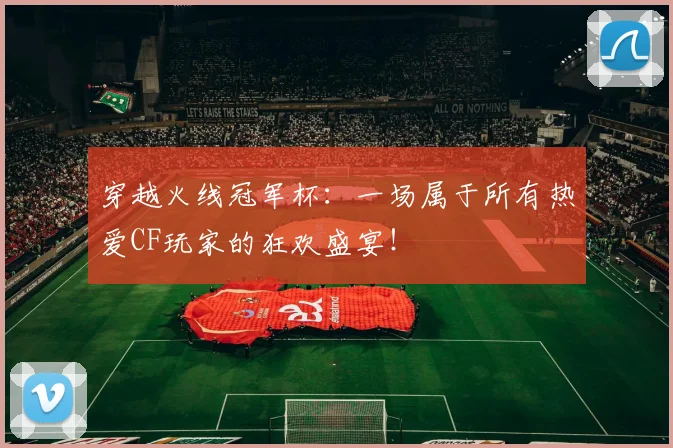穿越火线冠军杯：一场属于所有热爱CF玩家的狂欢盛宴！