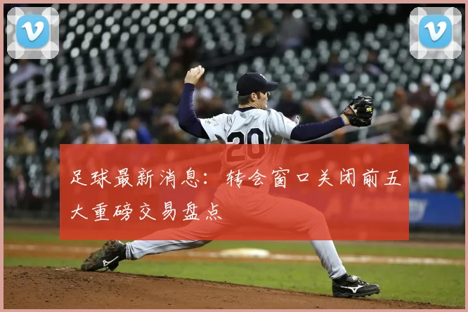 足球最新消息:转会窗口关闭前五大重磅交易盘点