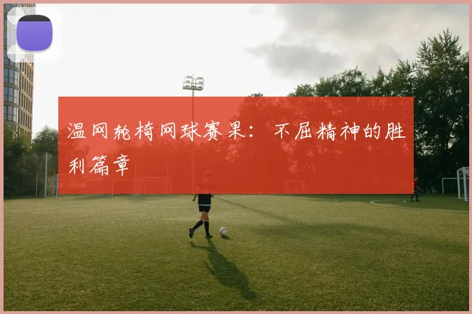 温网轮椅网球赛果:不屈精神的胜利篇章