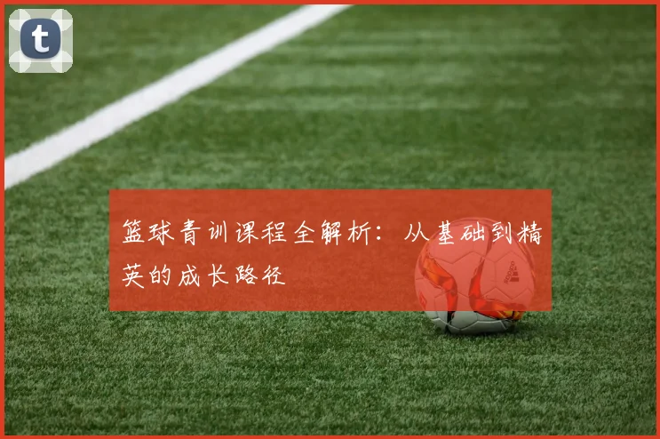 篮球青训课程全解析：从基础到精英的成长路径