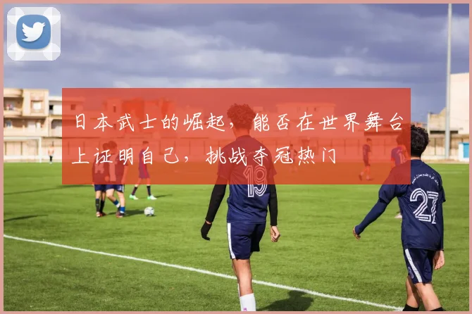 日本武士的崛起，能否在世界舞台上证明自己，挑战夺冠热门