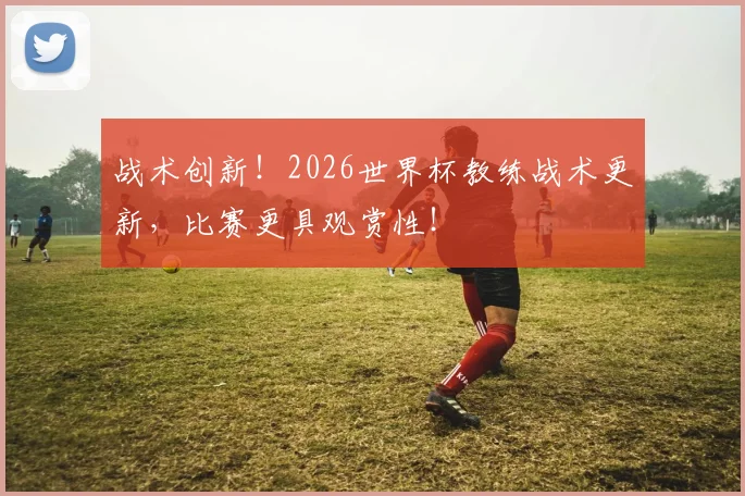 战术创新！2026世界杯教练战术更新，比赛更具观赏性！
