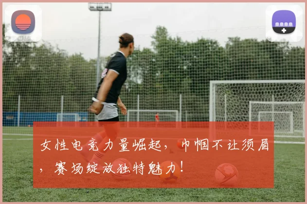 女性电竞力量崛起,巾帼不让须眉,赛场绽放独特魅力!