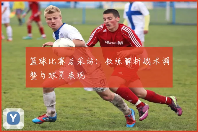 篮球比赛后采访:教练解析战术调整与球员表现