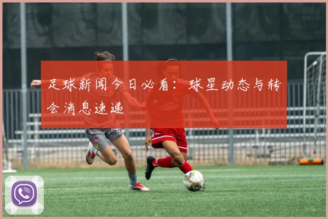 足球新闻今日必看：球星动态与转会消息速递