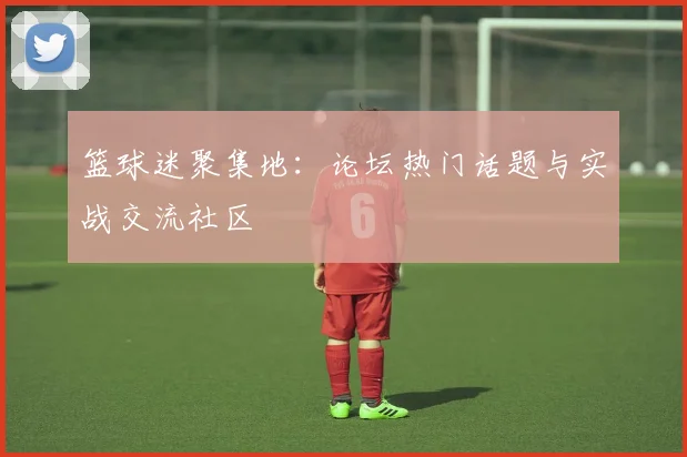 篮球迷聚集地：论坛热门话题与实战交流社区
