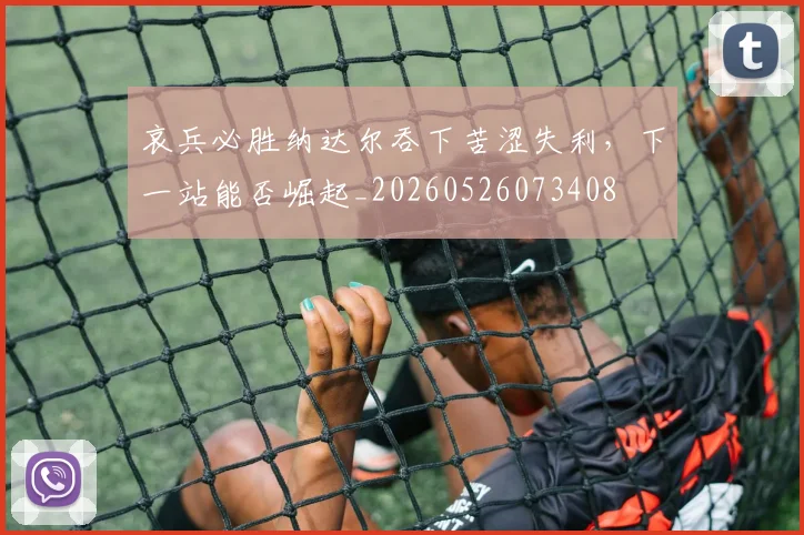 哀兵必胜纳达尔吞下苦涩失利,下一站能否崛起_20260526073408