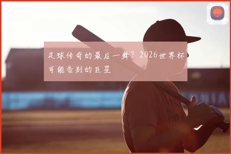 足球传奇的最后一舞？2026世界杯可能告别的巨星
