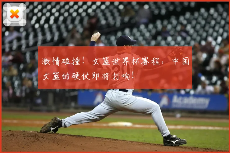 激情碰撞！女篮世界杯赛程，中国女篮的硬仗即将打响！