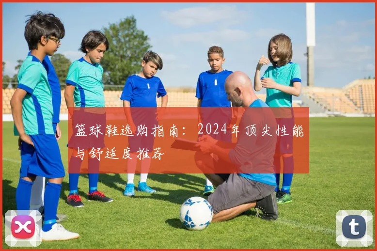 篮球鞋选购指南:2024年顶尖性能与舒适度推荐