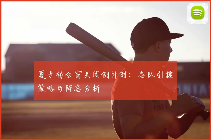 夏季转会窗关闭倒计时:各队引援策略与阵容分析