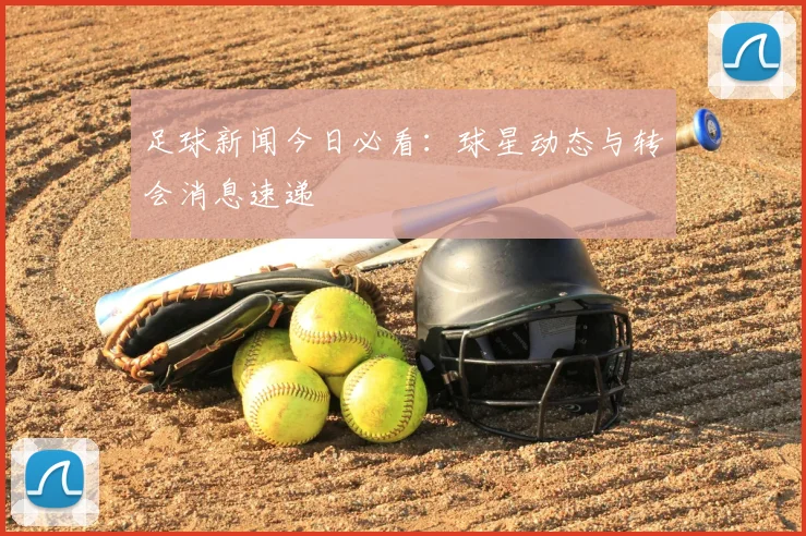 足球新闻今日必看：球星动态与转会消息速递