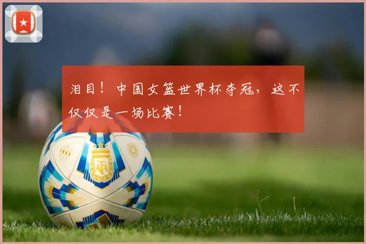 泪目!中国女篮世界杯夺冠,这不仅仅是一场比赛!