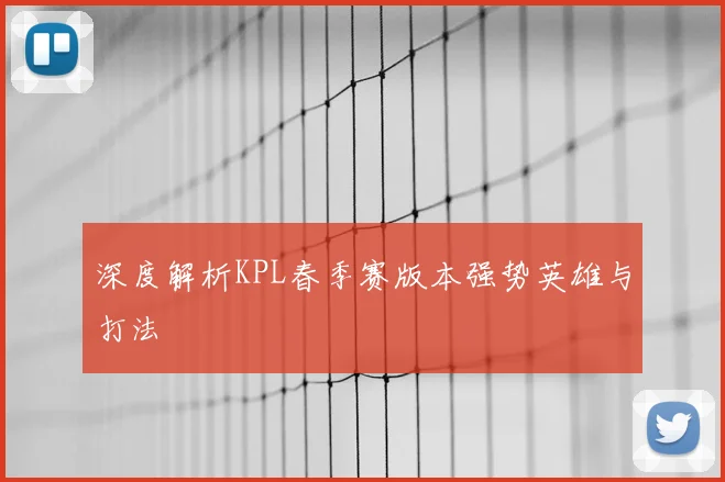 深度解析KPL春季赛版本强势英雄与打法
