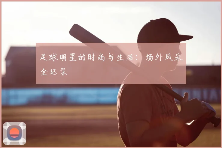 足球明星的时尚与生活:场外风采全记录