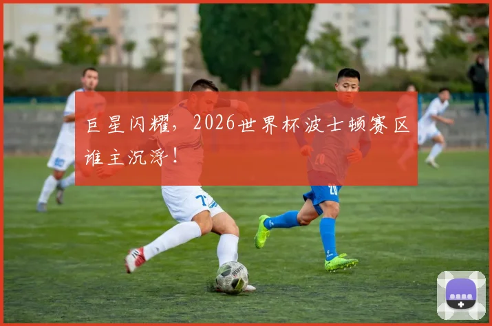 巨星闪耀,2026世界杯波士顿赛区谁主沉浮!