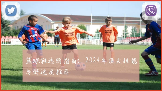 篮球鞋选购指南:2024年顶尖性能与舒适度推荐