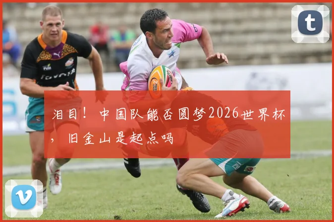 泪目！中国队能否圆梦2026世界杯，旧金山是起点吗