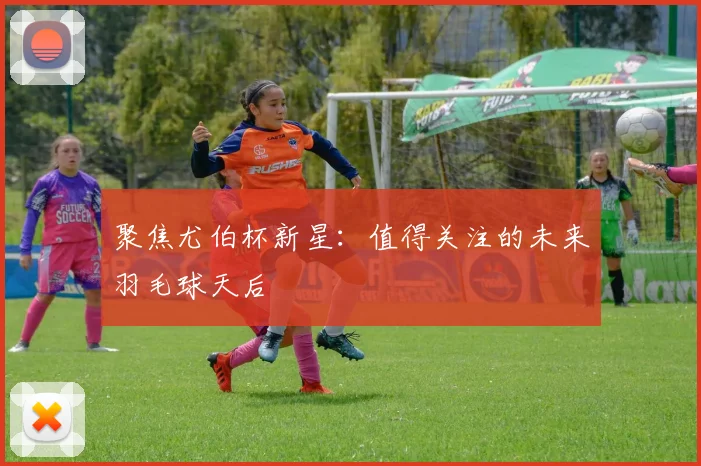 聚焦尤伯杯新星:值得关注的未来羽毛球天后