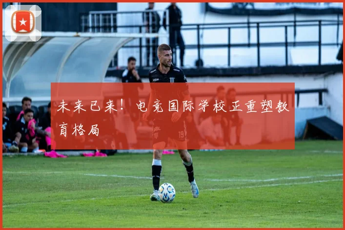 未来已来!电竞国际学校正重塑教育格局