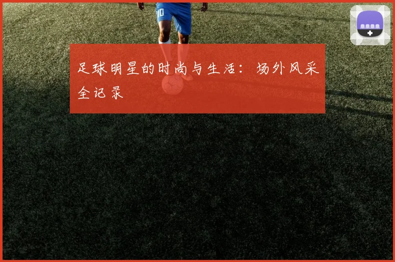 足球明星的时尚与生活:场外风采全记录