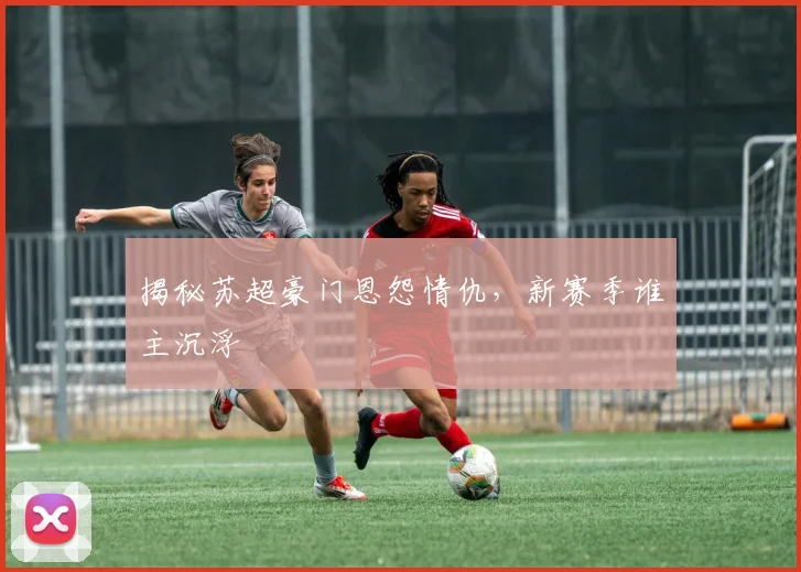 揭秘苏超豪门恩怨情仇，新赛季谁主沉浮