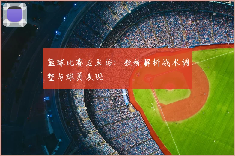 篮球比赛后采访:教练解析战术调整与球员表现