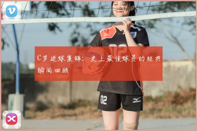 C罗进球集锦:史上最佳球员的经典瞬间回顾