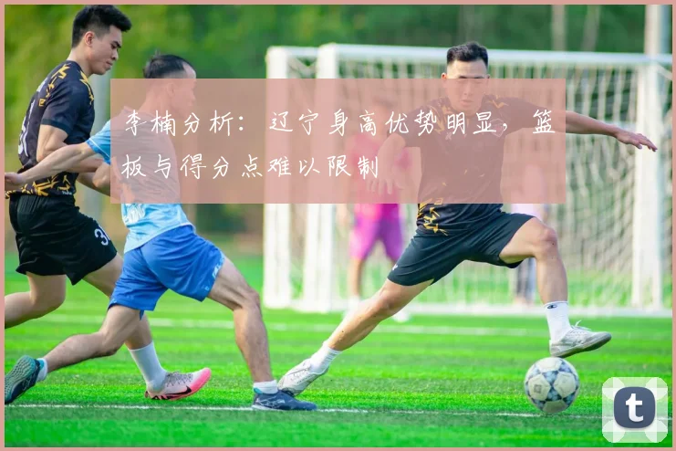 李楠分析:辽宁身高优势明显,篮板与得分点难以限制