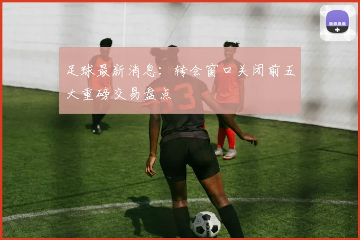 足球最新消息:转会窗口关闭前五大重磅交易盘点