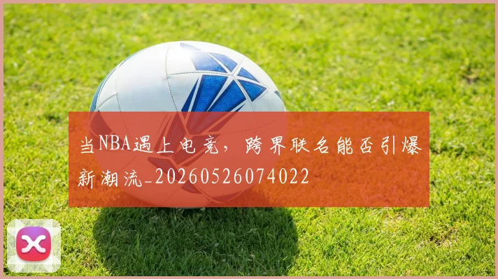当NBA遇上电竞，跨界联名能否引爆新潮流_20260526074022