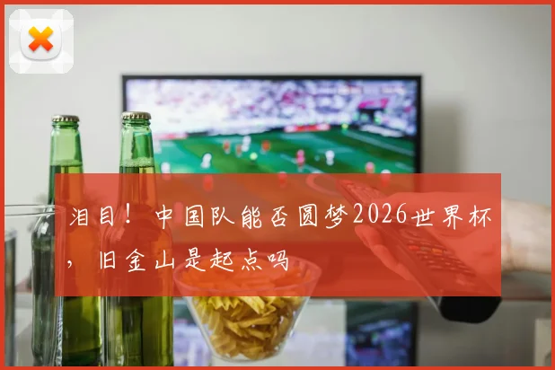 泪目!中国队能否圆梦2026世界杯,旧金山是起点吗