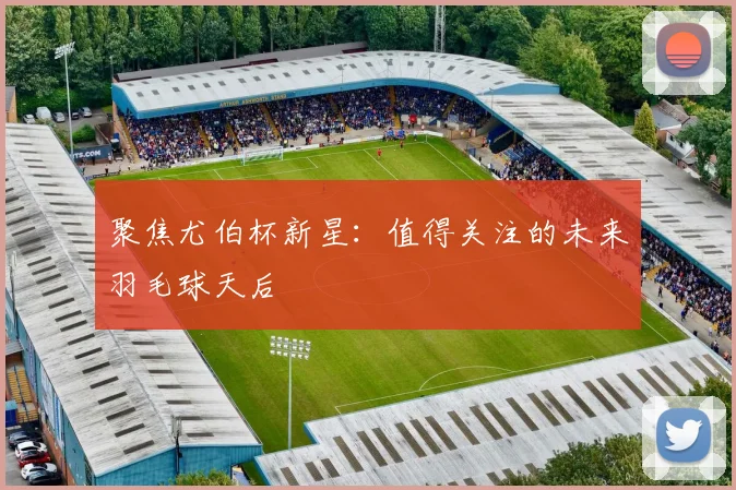 聚焦尤伯杯新星:值得关注的未来羽毛球天后